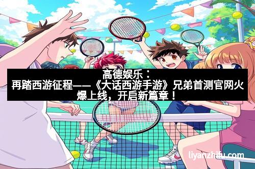 高德娱乐:再踏西游征程——《大话西游手游》兄弟首测官网火爆上线,开启新篇章!